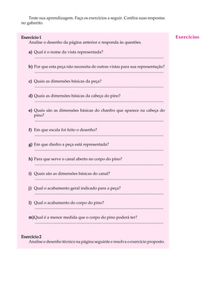 Teste sua aprendizagem. Faça os exercícios a seguir. Confira suas respostas A U L A 
55 
no gabarito. 
Exercício 1 
Analise o desenho da página anterior e responda às questões. 
a) Qual é o nome da vista representada? 
............................................................................................................................. 
b) Por que esta peça não necessita de outras vistas para sua representação? 
............................................................................................................................. 
c) Quais as dimensões básicas da peça? 
............................................................................................................................. 
d) Quais as dimensões básicas da cabeça do pino? 
............................................................................................................................. 
e) Quais são as dimensões básicas do chanfro que aparece na cabeça do 
pino? 
............................................................................................................................. 
f) Em que escala foi feito o desenho? 
............................................................................................................................. 
g) Em que diedro a peça está representada? 
............................................................................................................................. 
h) Para que serve o canal aberto no corpo do pino? 
............................................................................................................................. 
i) Quais são as dimensões básicas do canal? 
............................................................................................................................. 
j) Qual o acabamento geral indicado para a peça? 
............................................................................................................................. 
l) Qual o acabamento do corpo do pino? 
............................................................................................................................. 
m)Qual é a menor medida que o corpo do pino poderá ter? 
............................................................................................................................. 
Exercício 2 
Analise o desenho técnico na página seguinte e resolva o exercício proposto. 
Exercícios 
 