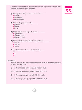 Complete corretamente as frases numeradas em algarismos romanos com A U L A 
uma das respostas sugeridas abaixo. 
55 
I) O conjunto está representado em escala ................. 
· natural 
· de redução 
· de ampliação 
II) O nome da peça número 1 é ............... 
· parafuso 
· cabeça 
· corpo 
III) O material para execução da peça 4 é ................. 
· aço AISI 0-1 
· aço ABNT 1010 
· aço ABNT 1040 
IV) O pino é feito com aço de bitola redonda de ................. 
· 50 ´ 50 
· 25 ´ 150 
· 10 ´ 60 
V) A esfera está montada na peça número ......... 
· 6 
· 7 
· 1 
Exercício 3 
Assinale com um X a alternativa que contém todas as respostas que você 
escreveu no exercício 2. 
a) ( ) De ampliação, corpo , aço AISI 0-1, 50 ´ 50, 1. 
b) ( ) Natural, parafuso, aço ABNT 1010, 25 ´ 150, 6 . 
c) ( ) De redução, corpo, aço AISI 0-1, 10 ´ 60, 1 . 
d) ( ) De redução, cabeça, aço ABNT 1010, 50 ´ 50, 6. 
