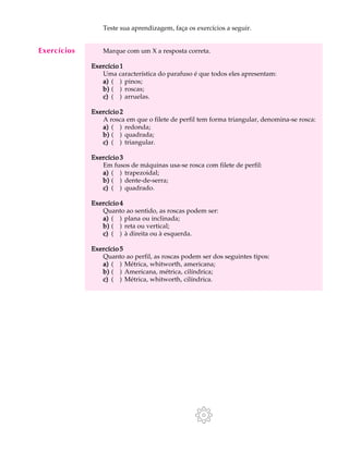 A U L A Teste sua aprendizagem, faça os exercícios a seguir. 
6 
Marque com um X a resposta correta. 
Exercício 1 
Uma característica do parafuso é que todos eles apresentam: 
a) ( ) pinos; 
b) ( ) roscas; 
c) ( ) arruelas. 
Exercício 2 
A rosca em que o filete de perfil tem forma triangular, denomina-se rosca: 
a) ( ) redonda; 
b) ( ) quadrada; 
c) ( ) triangular. 
Exercício 3 
Em fusos de máquinas usa-se rosca com filete de perfil: 
a) ( ) trapezoidal; 
b) ( ) dente-de-serra; 
c) ( ) quadrado. 
Exercício 4 
Quanto ao sentido, as roscas podem ser: 
a) ( ) plana ou inclinada; 
b) ( ) reta ou vertical; 
c) ( ) à direita ou à esquerda. 
Exercício 5 
Quanto ao perfil, as roscas podem ser dos seguintes tipos: 
a) ( ) Métrica, whitworth, americana; 
b) ( ) Americana, métrica, cilíndrica; 
c) ( ) Métrica, whitworth, cilíndrica. 
Exercícios 
 