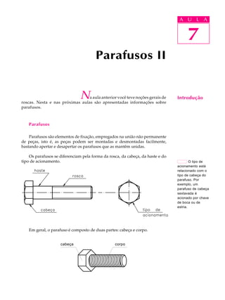 U L A 
7 
Parafusos II 
Na aula anterior você teve noções gerais de 
roscas. Nesta e nas próximas aulas são apresentadas informações sobre 
parafusos. 
Parafusos 
Parafusos são elementos de fixação, empregados na união não permanente 
de peças, isto é, as peças podem ser montadas e desmontadas facilmente, 
bastando apertar e desapertar os parafusos que as mantêm unidas. 
Os parafusos se diferenciam pela forma da rosca, da cabeça, da haste e do 
tipo de acionamento. 
Em geral, o parafuso é composto de duas partes: cabeça e corpo. 
Cabeça Corpo cabeça corpo 
A U L A 
7 
Introdução 
O tipo de 
acionamento está 
relacionado com o 
tipo de cabeça do 
parafuso. Por 
exemplo, um 
parafuso de cabeça 
sextavada é 
acionado por chave 
de boca ou de 
estria. 
 