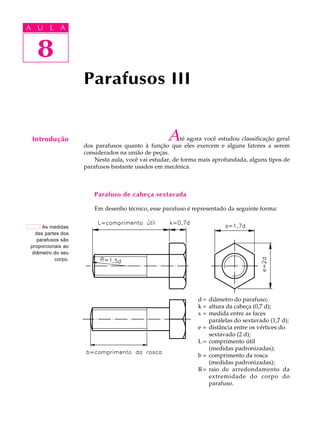 A U L A 
A U L A 
8 
Até agora você estudou classificação geral 
dos parafusos quanto à função que eles exercem e alguns fatores a serem 
considerados na união de peças. 
Nesta aula, você vai estudar, de forma mais aprofundada, alguns tipos de 
parafusos bastante usados em mecânica. 
Parafuso de cabeça sextavada 
Em desenho técnico, esse parafuso é representado da seguinte forma: 
d = diâmetro do parafuso; 
k = altura da cabeça (0,7 d); 
s = medida entre as faces 
paralelas do sextavado (1,7 d); 
e = distância entre os vértices do 
sextavado (2 d); 
L = comprimento útil 
(medidas padronizadas); 
b = comprimento da rosca 
(medidas padronizadas); 
R= raio de arredondamento da 
extremidade do corpo do 
parafuso. 
Parafusos III 
8 
Introdução 
As medidas 
das partes dos 
parafusos são 
proporcionais ao 
diâmetro do seu 
corpo. 
 