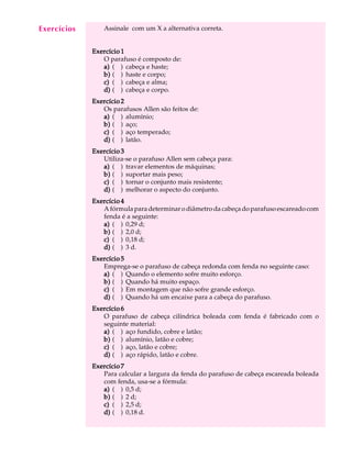 A U L A Assinale com um X a alternativa correta. 
8 
Exercício 1 
O parafuso é composto de: 
a) ( ) cabeça e haste; 
b) ( ) haste e corpo; 
c) ( ) cabeça e alma; 
d) ( ) cabeça e corpo. 
Exercício 2 
Os parafusos Allen são feitos de: 
a) ( ) alumínio; 
b) ( ) aço; 
c) ( ) aço temperado; 
d) ( ) latão. 
Exercício 3 
Utiliza-se o parafuso Allen sem cabeça para: 
a) ( ) travar elementos de máquinas; 
b) ( ) suportar mais peso; 
c) ( ) tornar o conjunto mais resistente; 
d) ( ) melhorar o aspecto do conjunto. 
Exercício 4 
A fórmula para determinar o diâmetro da cabeça do parafuso escareado com 
fenda é a seguinte: 
a) ( ) 0,29 d; 
b) ( ) 2,0 d; 
c) ( ) 0,18 d; 
d) ( ) 3 d. 
Exercício 5 
Emprega-se o parafuso de cabeça redonda com fenda no seguinte caso: 
a) ( ) Quando o elemento sofre muito esforço. 
b) ( ) Quando há muito espaço. 
c) ( ) Em montagem que não sofre grande esforço. 
d) ( ) Quando há um encaixe para a cabeça do parafuso. 
Exercício 6 
O parafuso de cabeça cilíndrica boleada com fenda é fabricado com o 
seguinte material: 
a) ( ) aço fundido, cobre e latão; 
b) ( ) alumínio, latão e cobre; 
c) ( ) aço, latão e cobre; 
d) ( ) aço rápido, latão e cobre. 
Exercício 7 
Para calcular a largura da fenda do parafuso de cabeça escareada boleada 
com fenda, usa-se a fórmula: 
a) ( ) 0,5 d; 
b) ( ) 2 d; 
c) ( ) 2,5 d; 
d) ( ) 0,18 d. 
Exercícios 
 