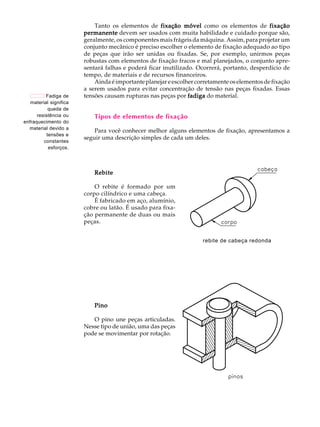 A U L A Tanto os elementos de fixação móvel como os elementos de fixação 
1 
permanente devem ser usados com muita habilidade e cuidado porque são, 
geralmente, os componentes mais frágeis da máquina. Assim, para projetar um 
conjunto mecânico é preciso escolher o elemento de fixação adequado ao tipo 
de peças que irão ser unidas ou fixadas. Se, por exemplo, unirmos peças 
robustas com elementos de fixação fracos e mal planejados, o conjunto apre-sentar 
á falhas e poderá ficar inutilizado. Ocorrerá, portanto, desperdício de 
tempo, de materiais e de recursos financeiros. 
Ainda é importante planejar e escolher corretamente os elementos de fixação 
a serem usados para evitar concentração de tensão nas peças fixadas. Essas 
tensões causam rupturas nas peças por fadiga do material. 
Tipos de elementos de fixação 
Para você conhecer melhor alguns elementos de fixação, apresentamos a 
seguir uma descrição simples de cada um deles. 
Rebite 
O rebite é formado por um 
corpo cilíndrico e uma cabeça. 
É fabricado em aço, alumínio, 
cobre ou latão. É usado para fixa- 
ção permanente de duas ou mais 
peças. 
Pino 
O pino une peças articuladas. 
Nesse tipo de união, uma das peças 
pode se movimentar por rotação. 
Fadiga de 
material significa 
queda de 
resistência ou 
enfraquecimento do 
material devido a 
tensões e 
constantes 
esforços. 
rebite de cabeça redonda 
 