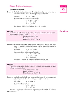 Cálculo de dimensões de rosca A U L A 
Rosca métrica normal 
9 
Exemplo - Calcular o diâmetro menor de um parafuso (d1) para uma rosca de 
diâmetro externo (d) de 10 mm e passo (p) de 1,5 mm. 
Cálculo: d1 = d - 1,2268 · P 
Substituindo os valores dessa fórmula: 
d1 = 10 - 1,2268 · 1,5 
d1 = 10 - 1,840 
d1 = 8,16 mm 
Portanto, o diâmetro menor da rosca é de 8,16 mm. 
Exercício 1 
Conforme foi feito no exemplo acima, calcule o diâmetro menor de uma 
rosca métrica normal, a saber: 
diâmetro externo: 6 mm 
Passo: 1 mm 
Fórmula: d1 = d - 1,2268 · P 
Exemplo - Calcular o diâmetro efetivo de um parafuso (Æ médio) com rosca 
métrica normal, cujo diâmetro externo é de 12 mm e o passo é de 
1,75 mm. 
Fórmula: d2 = d - 0,6495 · P 
Substituindo os valores desta fórmula: 
d2 = 12 - 0,6495 · 1,75 
d2 = 12 - 1,1366 
d2 = 10,86 mm 
Portanto, a medida do diâmetro médio é de 10,86 mm. 
Exercício 2 
Com base no exemplo, calcule o diâmetro médio de um parafuso com rosca 
métrica normal, a saber: 
diâmetro externo: 8 mm 
Passo: 1,25 mm 
Fórmula: d2 = d - 0,6495 · P 
Exemplo - Calcular a folga (f) de uma rosca métrica normal de um parafuso cujo 
diâmetro maior (d) é de 14 mm e o passo (p) é de 2 mm. 
Fórmula: f = 0,045 · P 
Substituindo os valores: 
f = 0,045 · 2 
f = 0,09 mm 
Portanto, a folga entre a raiz do filete da porca e a crista do filete do parafuso 
é de 0,09 mm. 
Exercícios 
 