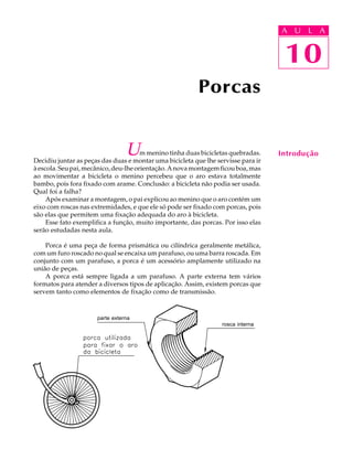 A U U L A 
L A 
10 
Um menino tinha duas bicicletas quebradas. 
Decidiu juntar as peças das duas e montar uma bicicleta que lhe servisse para ir 
à escola. Seu pai, mecânico, deu-lhe orientação. A nova montagem ficou boa, mas 
ao movimentar a bicicleta o menino percebeu que o aro estava totalmente 
bambo, pois fora fixado com arame. Conclusão: a bicicleta não podia ser usada. 
Qual foi a falha? 
Após examinar a montagem, o pai explicou ao menino que o aro contém um 
eixo com roscas nas extremidades, e que ele só pode ser fixado com porcas, pois 
são elas que permitem uma fixação adequada do aro à bicicleta. 
Esse fato exemplifica a função, muito importante, das porcas. Por isso elas 
serão estudadas nesta aula. 
Porca é uma peça de forma prismática ou cilíndrica geralmente metálica, 
com um furo roscado no qual se encaixa um parafuso, ou uma barra roscada. Em 
conjunto com um parafuso, a porca é um acessório amplamente utilizado na 
união de peças. 
A porca está sempre ligada a um parafuso. A parte externa tem vários 
formatos para atender a diversos tipos de aplicação. Assim, existem porcas que 
servem tanto como elementos de fixação como de transmissão. 
Introdução 
Porcas 
10 
parte externa 
rosca interna 
 
