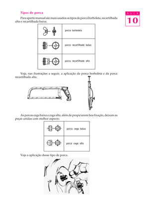 Tipos de porca A U L A 
Para aperto manual são mais usados os tipos de porca borboleta, recartilhada 
10 
alta e recartilhada baixa. 
Veja, nas ilustrações a seguir, a aplicação da porca borboleta e da porca 
recartilhada alta. 
As porcas cega baixa e cega alta, além de propiciarem boa fixação, deixam as 
peças unidas com melhor aspecto. 
Veja a aplicação desse tipo de porca. 
 