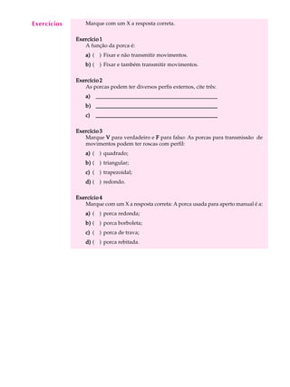 A U L A Marque com um X a resposta correta. 
10 
Exercício 1 
A função da porca é: 
a) ( ) Fixar e não transmitir movimentos. 
b) ( ) Fixar e também transmitir movimentos. 
Exercício 2 
As porcas podem ter diversos perfis externos, cite três: 
a) ___________________________________________ 
b) ___________________________________________ 
c) ___________________________________________ 
Exercício 3 
Marque V para verdadeiro e F para falso: As porcas para transmissão de 
movimentos podem ter roscas com perfil: 
a) ( ) quadrado; 
b) ( ) triangular; 
c) ( ) trapezoidal; 
d) ( ) redondo. 
Exercício 4 
Marque com um X a resposta correta: A porca usada para aperto manual é a: 
a) ( ) porca redonda; 
b) ( ) porca borboleta; 
c) ( ) porca de trava; 
d) ( ) porca rebitada. 
Exercícios 
 