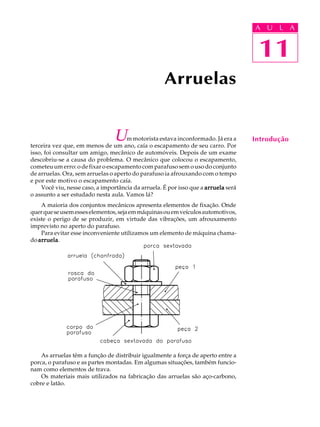 A U U L A 
L A 
11 
Um motorista estava inconformado. Já era a 
terceira vez que, em menos de um ano, caía o escapamento de seu carro. Por 
isso, foi consultar um amigo, mecânico de automóveis. Depois de um exame 
descobriu-se a causa do problema. O mecânico que colocou o escapamento, 
cometeu um erro: o de fixar o escapamento com parafuso sem o uso do conjunto 
de arruelas. Ora, sem arruelas o aperto do parafuso ia afrouxando com o tempo 
e por este motivo o escapamento caía. 
Você viu, nesse caso, a importância da arruela. É por isso que a arruela será 
o assunto a ser estudado nesta aula. Vamos lá? 
A maioria dos conjuntos mecânicos apresenta elementos de fixação. Onde 
quer que se usem esses elementos, seja em máquinas ou em veículos automotivos, 
existe o perigo de se produzir, em virtude das vibrações, um afrouxamento 
imprevisto no aperto do parafuso. 
Para evitar esse inconveniente utilizamos um elemento de máquina chama-do 
arruela. 
As arruelas têm a função de distribuir igualmente a força de aperto entre a 
porca, o parafuso e as partes montadas. Em algumas situações, também funcio-nam 
como elementos de trava. 
Os materiais mais utilizados na fabricação das arruelas são aço-carbono, 
cobre e latão. 
Arruelas 
11 
Introdução 
 