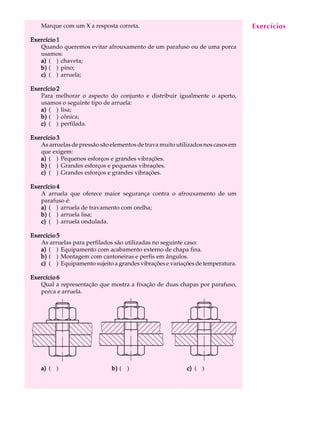 Marque com um X a resposta correta. A U L A 
11 
Exercício 1 
Quando queremos evitar afrouxamento de um parafuso ou de uma porca 
usamos: 
a) ( ) chaveta; 
b) ( ) pino; 
c) ( ) arruela; 
Exercício 2 
Para melhorar o aspecto do conjunto e distribuir igualmente o aperto, 
usamos o seguinte tipo de arruela: 
a) ( ) lisa; 
b) ( ) cônica; 
c) ( ) perfilada. 
Exercício 3 
As arruelas de pressão são elementos de trava muito utilizados nos casos em 
que exigem: 
a) ( ) Pequenos esforços e grandes vibrações. 
b) ( ) Grandes esforços e pequenas vibrações. 
c) ( ) Grandes esforços e grandes vibrações. 
Exercício 4 
A arruela que oferece maior segurança contra o afrouxamento de um 
parafuso é: 
a) ( ) arruela de travamento com orelha; 
b) ( ) arruela lisa; 
c) ( ) arruela ondulada. 
Exercício 5 
As arruelas para perfilados são utilizadas no seguinte caso: 
a) ( ) Equipamento com acabamento externo de chapa fina. 
b) ( ) Montagem com cantoneiras e perfis em ângulos. 
c) ( ) Equipamento sujeito a grandes vibrações e variações de temperatura. 
Exercício 6 
Qual a representação que mostra a fixação de duas chapas por parafuso, 
porca e arruela. 
a) ( ) 
Exercícios 
b) ( ) c) ( ) 
 