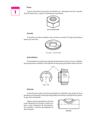 A U L A Porca 
1 
A porca tem forma de prisma, de cilindro etc. Apresenta um furo roscado. 
Através desse furo, a porca é atarraxada ao parafuso. 
porca sextavada 
Arruela 
A arruela é um disco metálico com um furo no centro. O corpo do parafuso 
passa por esse furo. 
Anel elástico 
O anel elástico é usado para impedir deslocamento de eixos. Serve, também, 
para posicionar ou limitar o movimento de uma peça que desliza sobre um eixo. 
Chaveta 
A chaveta tem corpo em forma prismática ou cilíndrica que pode ter faces 
paralelas ou inclinadas, em função da grandeza do esforço e do tipo de movimen-to 
que deve transmitir. 
Alguns autores classificam a chaveta 
como elementos de fixação e outros au-tores, 
como elementos de transmissão. 
Na verdade, a chaveta desempenha as 
duas funções. 
chaveta 
 