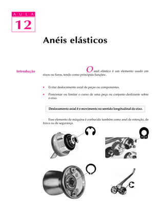 A U L A 
A U L A 
12 
Anéis elásticos 
O anel elástico é um elemento usado em 
eixos ou furos, tendo como principais funções:. 
· Evitar deslocamento axial de peças ou componentes. 
· Posicionar ou limitar o curso de uma peça ou conjunto deslizante sobre 
o eixo. 
Deslocamento axial é o movimento no sentido longitudinal do eixo. 
Esse elemento de máquina é conhecido também como anel de retenção, de 
trava ou de segurança. 
12 
Introdução 
 