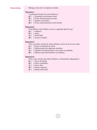 A U L A Marque com um X a resposta correta. 
12 
Exercício 1 
A principal função do anel elástico é: 
a) ( ) Aumentar movimento axial. 
b) ( ) Evitar deslocamentos axiais. 
c) ( ) Ajudar as fixações. 
d) ( ) Evitar deslocamentos transversais. 
Exercício 2 
Para fabricar anel elástico usa-se o seguinte tipo de aço: 
a) ( ) carbono; 
b) ( ) mola; 
c) ( ) 1010-1020; 
d) ( ) cromo-vanádio. 
Exercício 3 
Para a escolha correta de anéis elásticos, deve-se levar em conta: 
a) ( ) Pouca variedade de anéis. 
b) ( ) Padronização de algumas medidas. 
c) ( ) Tabelas de padronização com todas as medidas. 
d) ( ) Fábricas que determinam as medidas. 
Exercício 4 
Para o uso correto dos anéis elásticos, a ferramenta adequada é: 
a) ( ) chave de fenda; 
b) ( ) chave cachimbo; 
c) ( ) chave fina; 
d) ( ) alicate especial; 
e) ( ) alicate universal. 
Exercícios 
 