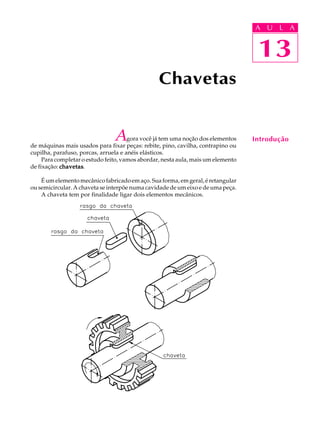 A U U L A 
L A 
13 
Agora você já tem uma noção dos elementos 
de máquinas mais usados para fixar peças: rebite, pino, cavilha, contrapino ou 
cupilha, parafuso, porcas, arruela e anéis elásticos. 
Para completar o estudo feito, vamos abordar, nesta aula, mais um elemento 
de fixação: chavetas. 
É um elemento mecânico fabricado em aço. Sua forma, em geral, é retangular 
ou semicircular. A chaveta se interpõe numa cavidade de um eixo e de uma peça. 
A chaveta tem por finalidade ligar dois elementos mecânicos. 
13 
Introdução 
Chavetas 
 