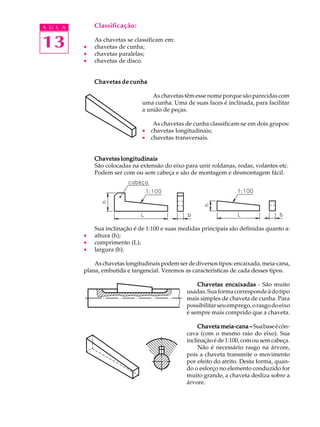 A U L A Classificação: 
13 
As chavetas se classificam em: 
· chavetas de cunha; 
· chavetas paralelas; 
· chavetas de disco. 
Chavetas de cunha 
As chavetas têm esse nome porque são parecidas com 
uma cunha. Uma de suas faces é inclinada, para facilitar 
a união de peças. 
As chavetas de cunha classificam-se em dois grupos: 
· chavetas longitudinais; 
· chavetas transversais. 
Chavetas longitudinais 
São colocadas na extensão do eixo para unir roldanas, rodas, volantes etc. 
Podem ser com ou sem cabeça e são de montagem e desmontagem fácil. 
Sua inclinação é de 1:100 e suas medidas principais são definidas quanto a: 
· altura (h); 
· comprimento (L); 
· largura (b). 
As chavetas longitudinais podem ser de diversos tipos: encaixada, meia-cana, 
plana, embutida e tangencial. Veremos as características de cada desses tipos. 
Chavetas encaixadas - São muito 
usadas. Sua forma corresponde à do tipo 
mais simples de chaveta de cunha. Para 
possibilitar seu emprego, o rasgo do eixo 
é sempre mais comprido que a chaveta. 
Chaveta meia-cana –––– Sua base é côn-cava 
(com o mesmo raio do eixo). Sua 
inclinação é de 1:100, com ou sem cabeça. 
Não é necessário rasgo na árvore, 
pois a chaveta transmite o movimento 
por efeito do atrito. Desta forma, quan-do 
o esforço no elemento conduzido for 
muito grande, a chaveta desliza sobre a 
árvore. 
 