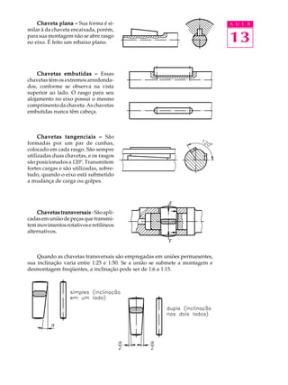 Chaveta plana –––– Sua forma é si- A U L A 
13 
milar à da chaveta encaixada, porém, 
para sua montagem não se abre rasgo 
no eixo. É feito um rebaixo plano. 
Chavetas embutidas –––– Essas 
chavetas têm os extremos arredonda-dos, 
conforme se observa na vista 
superior ao lado. O rasgo para seu 
alojamento no eixo possui o mesmo 
comprimento da chaveta. As chavetas 
embutidas nunca têm cabeça. 
Chavetas tangenciais –––– São 
formadas por um par de cunhas, 
colocado em cada rasgo. São sempre 
utilizadas duas chavetas, e os rasgos 
são posicionados a 120º. Transmitem 
fortes cargas e são utilizadas, sobre-tudo, 
quando o eixo está submetido 
a mudança de carga ou golpes. 
Chavetas transversais - São apli-cadas 
em união de peças que transmi-tem 
movimentos rotativos e retilíneos 
alternativos. 
Quando as chavetas transversais são empregadas em uniões permanentes, 
sua inclinação varia entre 1:25 e 1:50. Se a união se submete a montagem e 
desmontagem freqüentes, a inclinação pode ser de 1:6 a 1:15. 
 
