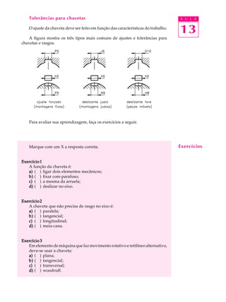 Tolerâncias para chavetas A U L A 
O ajuste da chaveta deve ser feito em função das características do trabalho. 
A figura mostra os três tipos mais comuns de ajustes e tolerâncias para 
13 
chavetas e rasgos. 
Para avaliar sua aprendizagem, faça os exercícios a seguir. 
Marque com um X a resposta correta. 
Exercício 1 
A função da chaveta é: 
a) ( ) ligar dois elementos mecânicos; 
b) ( ) fixar com parafuso; 
c) ( ) a mesma da arruela; 
d) ( ) deslizar no eixo. 
Exercício 2 
A chaveta que não precisa de rasgo no eixo é: 
a) ( ) paralela; 
b) ( ) tangencial; 
c) ( ) longitudinal; 
d) ( ) meia-cana. 
Exercício 3 
Em elemento de máquina que faz movimento rotativo e retilíneo alternativo, 
deve-se usar a chaveta: 
a) ( ) plana; 
b) ( ) tangencial; 
c) ( ) transversal; 
d) ( ) woodruff. 
Exercícios 
 