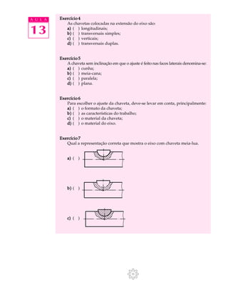 A U L A Exercício 4 
13 
As chavetas colocadas na extensão do eixo são: 
a) ( ) longitudinais; 
b) ( ) transversais simples; 
c) ( ) verticais; 
d) ( ) transversais duplas. 
Exercício 5 
A chaveta sem inclinação em que o ajuste é feito nas faces laterais denomina-se: 
a) ( ) cunha; 
b) ( ) meia-cana; 
c) ( ) paralela; 
d) ( ) plana. 
Exercício 6 
Para escolher o ajuste da chaveta, deve-se levar em conta, principalmente: 
a) ( ) o formato da chaveta; 
b) ( ) as características do trabalho; 
c) ( ) o material da chaveta; 
d) ( ) o material do eixo. 
Exercício 7 
Qual a representação correta que mostra o eixo com chaveta meia-lua. 
a) ( ) 
b) ( ) 
c) ( ) 
 