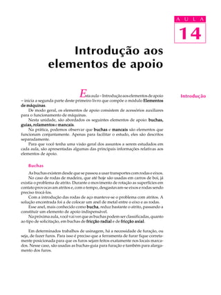 A U U L A 
L A 
14 
Introdução aos 
elementos de apoio 
Esta aula - Introdução aos elementos de apoio 
- inicia a segunda parte deste primeiro livro que compõe o módulo Elementos 
de máquinas. 
De modo geral, os elementos de apoio consistem de acessórios auxiliares 
para o funcionamento de máquinas. 
Nesta unidade, são abordados os seguintes elementos de apoio: buchas, 
guias, rolamentos e mancais. 
Na prática, podemos observar que buchas e mancais são elementos que 
funcionam conjuntamente. Apenas para facilitar o estudo, eles são descritos 
separadamente. 
Para que você tenha uma visão geral dos assuntos a serem estudados em 
cada aula, são apresentadas algumas das principais informações relativas aos 
elementos de apoio. 
Buchas 
As buchas existem desde que se passou a usar transportes com rodas e eixos. 
No caso de rodas de madeira, que até hoje são usadas em carros de boi, já 
existia o problema de atrito. Durante o movimento de rotação as superfícies em 
contato provocavam atritos e, com o tempo, desgastavam-se eixos e rodas sendo 
preciso trocá-los. 
Com a introdução das rodas de aço manteve-se o problema com atritos. A 
solução encontrada foi a de colocar um anel de metal entre o eixo e as rodas. 
Esse anel, mais conhecido como bucha, reduz bastante o atrito, passando a 
constituir um elemento de apoio indispensável. 
Na próxima aula, você vai ver que as buchas podem ser classificadas, quanto 
ao tipo de solicitação, em buchas de fricção radial e de fricção axial. 
Em determinados trabalhos de usinagem, há a necessidade de furação, ou 
seja, de fazer furos. Para isso é preciso que a ferramenta de furar fique correta-mente 
posicionada para que os furos sejam feitos exatamente nos locais marca-dos. 
Nesse caso, são usadas as buchas-guia para furação e também para alarga-mento 
dos furos. 
14 
Introdução 
 