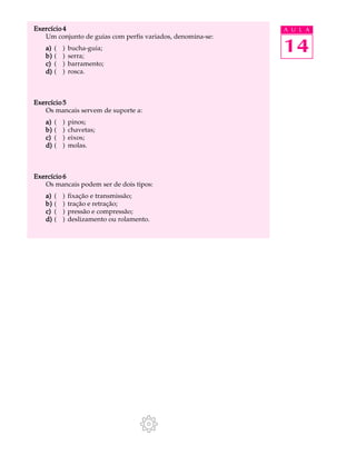 Exercício 4 A U L A 
14 
Um conjunto de guias com perfis variados, denomina-se: 
a) ( ) bucha-guia; 
b) ( ) serra; 
c) ( ) barramento; 
d) ( ) rosca. 
Exercício 5 
Os mancais servem de suporte a: 
a) ( ) pinos; 
b) ( ) chavetas; 
c) ( ) eixos; 
d) ( ) molas. 
Exercício 6 
Os mancais podem ser de dois tipos: 
a) ( ) fixação e transmissão; 
b) ( ) tração e retração; 
c) ( ) pressão e compressão; 
d) ( ) deslizamento ou rolamento. 
 
