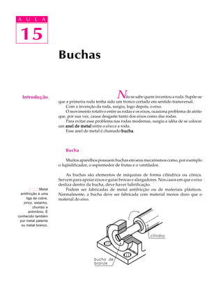 A U L A 
A U L A 
15 
Buchas 
Não se sabe quem inventou a roda. Supõe-se 
que a primeira roda tenha sido um tronco cortado em sentido transversal. 
Com a invenção da roda, surgiu, logo depois, o eixo. 
O movimento rotativo entre as rodas e os eixos, ocasiona problema de atrito 
que, por sua vez, causa desgaste tanto dos eixos como das rodas. 
Para evitar esse problema nas rodas modernas, surgiu a idéia de se colocar 
um anel de metal entre o eixo e a roda. 
Esse anel de metal é chamado bucha. 
Bucha 
Muitos aparelhos possuem buchas em seus mecanismos como, por exemplo 
o liqüidificador, o espremedor de frutas e o ventilador. 
As buchas são elementos de máquinas de forma cilíndrica ou cônica. 
Servem para apoiar eixos e guiar brocas e alargadores. Nos casos em que o eixo 
desliza dentro da bucha, deve haver lubrificação. 
Podem ser fabricadas de metal antifricção ou de materiais plásticos. 
Normalmente, a bucha deve ser fabricada com material menos duro que o 
material do eixo. 
15 
Introdução 
Metal 
antifricção é uma 
liga de cobre, 
zinco, estanho, 
chumbo e 
antimônio. É 
conhecido também 
por metal patente 
ou metal branco. 
 