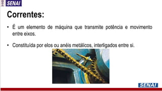 Correntes:
• É um elemento de máquina que transmite potência e movimento
entre eixos.
• Constituída por elos ou anéis metálicos, interligados entre si.
 