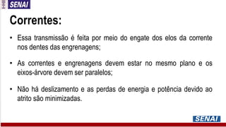 Correntes:
• Essa transmissão é feita por meio do engate dos elos da corrente
nos dentes das engrenagens;
• As correntes e engrenagens devem estar no mesmo plano e os
eixos-árvore devem ser paralelos;
• Não há deslizamento e as perdas de energia e potência devido ao
atrito são minimizadas.
 