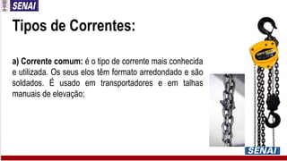 Tipos de Correntes:
a) Corrente comum: é o tipo de corrente mais conhecida
e utilizada. Os seus elos têm formato arredondado e são
soldados. É usado em transportadores e em talhas
manuais de elevação;
 