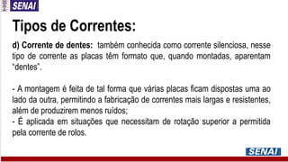 Tipos de Correntes:
d) Corrente de dentes: também conhecida como corrente silenciosa, nesse
tipo de corrente as placas têm formato que, quando montadas, aparentam
“dentes”.
- A montagem é feita de tal forma que várias placas ficam dispostas uma ao
lado da outra, permitindo a fabricação de correntes mais largas e resistentes,
além de produzirem menos ruídos;
- É aplicada em situações que necessitam de rotação superior a permitida
pela corrente de rolos.
 
