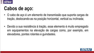 Cabos de aço:
• O cabo de aço é um elemento de transmissão que suporta cargas de
tração, deslocando-as na posição horizontal, vertical ou inclinada;
• Devido a sua resistência à tração, esse elemento é muito empregado
em equipamentos na elevação de cargas como, por exemplo, em
elevadores, pontes rolantes e guindastes.
 
