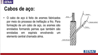 Cabos de aço:
• O cabo de aço é feito de arames fabricados
por meio do processo de trefilação a frio. Para
formação de um cabo de aço, os arames são
enrolados formando pernas que também são
enroladas em espirais envolvendo um
elemento central chamado alma.
 