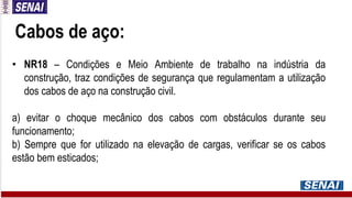 Cabos de aço:
• NR18 – Condições e Meio Ambiente de trabalho na indústria da
construção, traz condições de segurança que regulamentam a utilização
dos cabos de aço na construção civil.
a) evitar o choque mecânico dos cabos com obstáculos durante seu
funcionamento;
b) Sempre que for utilizado na elevação de cargas, verificar se os cabos
estão bem esticados;
 