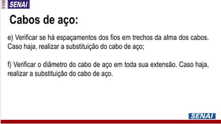Cabos de aço:
e) Verificar se há espaçamentos dos fios em trechos da alma dos cabos.
Caso haja, realizar a substituição do cabo de aço;
f) Verificar o diâmetro do cabo de aço em toda sua extensão. Caso haja,
realizar a substituição do cabo de aço.
 