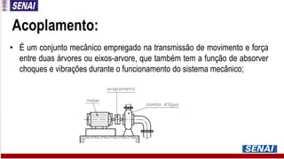 Acoplamento:
• É um conjunto mecânico empregado na transmissão de movimento e força
entre duas árvores ou eixos-arvore, que também tem a função de absorver
choques e vibrações durante o funcionamento do sistema mecânico;
 