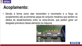 Acoplamento:
• Devido à forma como eles transmitem o movimento e a força, os
acoplamentos são as primeiras peças do conjunto mecânico que sentem os
efeitos do desalinhamento entre os eixos-árvore, que podem gerar um
desgaste prematuro desse elemento na máquina.
 