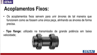 Acoplamentos Fixos:
• Os acoplamentos fixos servem para unir árvores de tal maneira que
funcionem como se fossem uma única peça, alinhando as árvores de forma
precisa.
- Tipo flange: utilizado na transmissão de grande potência em baixa
velocidade;
 