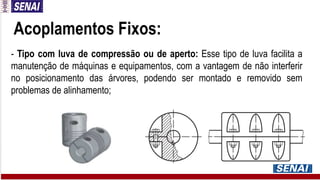 Acoplamentos Fixos:
- Tipo com luva de compressão ou de aperto: Esse tipo de luva facilita a
manutenção de máquinas e equipamentos, com a vantagem de não interferir
no posicionamento das árvores, podendo ser montado e removido sem
problemas de alinhamento;
 