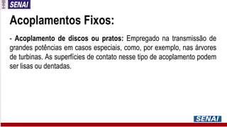 Acoplamentos Fixos:
- Acoplamento de discos ou pratos: Empregado na transmissão de
grandes potências em casos especiais, como, por exemplo, nas árvores
de turbinas. As superfícies de contato nesse tipo de acoplamento podem
ser lisas ou dentadas.
 