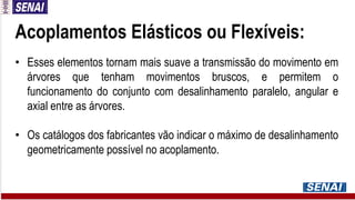 Acoplamentos Elásticos ou Flexíveis:
• Esses elementos tornam mais suave a transmissão do movimento em
árvores que tenham movimentos bruscos, e permitem o
funcionamento do conjunto com desalinhamento paralelo, angular e
axial entre as árvores.
• Os catálogos dos fabricantes vão indicar o máximo de desalinhamento
geometricamente possível no acoplamento.
 