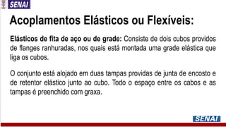 Acoplamentos Elásticos ou Flexíveis:
Elásticos de fita de aço ou de grade: Consiste de dois cubos providos
de flanges ranhuradas, nos quais está montada uma grade elástica que
liga os cubos.
O conjunto está alojado em duas tampas providas de junta de encosto e
de retentor elástico junto ao cubo. Todo o espaço entre os cabos e as
tampas é preenchido com graxa.
 