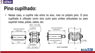 Pino cupilhado:
• Nesse caso, a cupilha não entra no eixo, mas no próprio pino. O pino
cupilhado é utilizado como eixo curto para uniões articuladas ou para
suportar rodas, polias, cabos, etc.
 