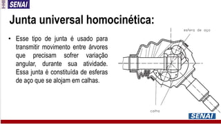 Junta universal homocinética:
• Esse tipo de junta é usado para
transmitir movimento entre árvores
que precisam sofrer variação
angular, durante sua atividade.
Essa junta é constituída de esferas
de aço que se alojam em calhas.
 