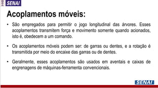 Acoplamentos móveis:
• São empregados para permitir o jogo longitudinal das árvores. Esses
acoplamentos transmitem força e movimento somente quando acionados,
isto é, obedecem a um comando.
• Os acoplamentos móveis podem ser: de garras ou dentes, e a rotação é
transmitida por meio do encaixe das garras ou de dentes.
• Geralmente, esses acoplamentos são usados em aventais e caixas de
engrenagens de máquinas-ferramenta convencionais.
 