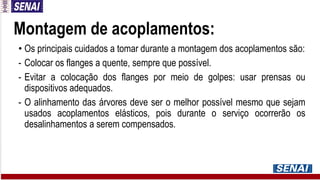 Montagem de acoplamentos:
• Os principais cuidados a tomar durante a montagem dos acoplamentos são:
- Colocar os flanges a quente, sempre que possível.
- Evitar a colocação dos flanges por meio de golpes: usar prensas ou
dispositivos adequados.
- O alinhamento das árvores deve ser o melhor possível mesmo que sejam
usados acoplamentos elásticos, pois durante o serviço ocorrerão os
desalinhamentos a serem compensados.
 