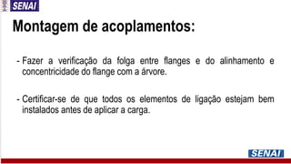 Montagem de acoplamentos:
- Fazer a verificação da folga entre flanges e do alinhamento e
concentricidade do flange com a árvore.
- Certificar-se de que todos os elementos de ligação estejam bem
instalados antes de aplicar a carga.
 