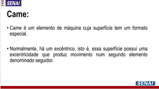 Came:
• Came é um elemento de máquina cuja superfície tem um formato
especial.
• Normalmente, há um excêntrico, isto é, essa superfície possui uma
excentricidade que produz movimento num segundo elemento
denominado seguidor.
 