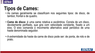 Tipos de Cames:
• As cames geralmente se classificam nos seguintes tipos: de disco, de
tambor, frontal e de quadro.
• Came de disco: é uma came rotativa e excêntrica. Consta de um disco,
devidamente perfilado, que gira com velocidade constante, fixado a um
eixo. O eixo comanda o movimento alternativo axial periódico de uma
haste denominada seguidor.
• A extremidade da haste da came de disco pode ser: de ponta, de rolo e de
prato.
 