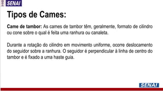 Tipos de Cames:
Came de tambor: As cames de tambor têm, geralmente, formato de cilindro
ou cone sobre o qual é feita uma ranhura ou canaleta.
Durante a rotação do cilindro em movimento uniforme, ocorre deslocamento
do seguidor sobre a ranhura. O seguidor é perpendicular à linha de centro do
tambor e é fixado a uma haste guia.
 