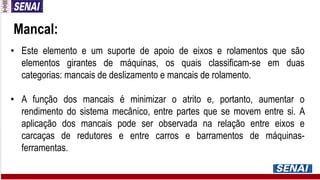 • Este elemento e um suporte de apoio de eixos e rolamentos que são
elementos girantes de máquinas, os quais classificam-se em duas
categorias: mancais de deslizamento e mancais de rolamento.
• A função dos mancais é minimizar o atrito e, portanto, aumentar o
rendimento do sistema mecânico, entre partes que se movem entre si. A
aplicação dos mancais pode ser observada na relação entre eixos e
carcaças de redutores e entre carros e barramentos de máquinas-
ferramentas.
Mancal:
 