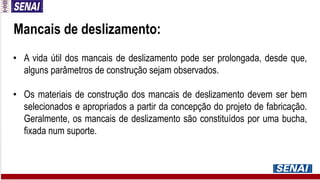 • A vida útil dos mancais de deslizamento pode ser prolongada, desde que,
alguns parâmetros de construção sejam observados.
• Os materiais de construção dos mancais de deslizamento devem ser bem
selecionados e apropriados a partir da concepção do projeto de fabricação.
Geralmente, os mancais de deslizamento são constituídos por uma bucha,
fixada num suporte.
Mancais de deslizamento:
 