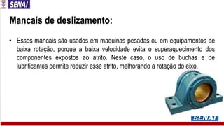 • Esses mancais são usados em maquinas pesadas ou em equipamentos de
baixa rotação, porque a baixa velocidade evita o superaquecimento dos
componentes expostos ao atrito. Neste caso, o uso de buchas e de
lubrificantes permite reduzir esse atrito, melhorando a rotação do eixo.
Mancais de deslizamento:
 